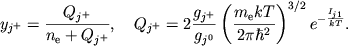 $$
%\begin{displaymath}
%y_{j^{+}}=\frac{Q_{j^{+}}}{n_{e}+Q_{j^{+}}} , \quad %Q_{j^{+}}=2\frac{g_{j^{+}}}{q_{j^{0}}}\left( \frac{m_{e}kT}{2\pi \hbar ^{2}}\right) ^{3/2}e^{-\frac{I_{j1}}{kT}} .
%\end{displaymath}
y_{j^+}={Q_{j^+}\over n_{\rm e}+ Q_{j^+}}, \quad
Q_{j^+}=2{g_{j^+} \over g_{j^0}}\left(m_{\rm e}kT \over 2\pi\hbar^2
\right)^{3/2}e^{-{I_{j1} \over kT}}.
$$