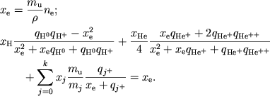 $$
%\begin{displaymath}
%\hbox{
%\begin{tabular}{l}
%$\displaystyle{ x_{e}=\frac{m_{u}}{\rho }n_{e} , }$ %$\displaystyle{ x_{H}\frac{q_{_{^{H^{0}}}}q_{_{^{H^{+}}}}-x_{e}^{2}}{x^{2}_{e}+x_{e}q_{_{^{H^{0}}}}+q_{_{^{H^{0}}}}q_{_{^{j^{+}}}}}+\frac{x_{He}}{4}\frac{x_{e}q_{_{^{He^{+}}}}+2q_{_{^{He^{+}}}}q_{_{^{He^{++}}}}}{x_{e}^{2}+x_{e}q_{_{^{He^{+}}}}+q_{_{^{He^{+}}}}q_{_{^{He^{++}}}}}+ }$ %$\displaystyle{ \qquad\qquad + \Sigma _{j=0}^{k}\frac{m_{u}}{m_{j}}\frac{q_{_{^{j^{+}}}}}{x_{e}+q_{_{^{j^{+}}}}}=x_{e} . }$ %\end{tabular}}
%\end{displaymath}
\eqalign{
&x_{\rm e}= {m_{\rm u}\over \rho} n_{\rm e};
\cr
&x_{\rm H}{q_{\rm H^0}q_{\rm H^+}-x_{\rm e}^2 \over
x_{\rm e}^2+x_{\rm e}q_{\rm H^0}+q_{\rm H^0}q_{\rm H^+}}+
{x_{\rm He} \over 4}
{x_{\rm e}q_{\rm He^+}+2q_{\rm He^+}q_{\rm He^{++}} \over
x_{\rm e}^2+x_{\rm e}q_{\rm He^+}+q_{\rm He^+}q_{\rm He^{++}}}
\cr
&\qquad+\sum_{j=0}^k x_j{m_{\rm u} \over m_j}
{q_{j^+} \over x_{\rm e}+q_{j^+}} = x_{\rm e}.
\cr}
$$