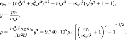 $$
%\begin{displaymath}
%\hbox{%
%\begin{tabular}{l}
%$\displaystyle{ \epsilon _{Fe}=\left( m_{e}^{2}c^{4}+p_{Fe}^{2}c^{2}\right) ^{1/2}-m_{e}c^{2}=m_{e}c^{2}\left( \sqrt{1+y^{2}}-1\right) , \quad
% y=\frac{p_{Fe}}{m_{e}c} , }$ %$\displaystyle{ \rho =\frac{m_{e}^{3}c^3\mu_Z m_u}{3\pi^2\hbar^3}y^3 =9.740\cdot10^5 \mu_Z \left[\left(\frac{\epsilon_{Fe}}{m_ec^2}+1\right)^2-1\right]^{3/2} . }$ %\end{tabular}}
%\end{displaymath}
\eqalign{
&\eFe=(\mec24+\pFe^2 c^2)^{1/2}-\mec{}2=\mec{}2(\rady{}-1),
\cr
\noalign{\medskip}
&y={\pFe\over \mec{}{}},
\cr
&\rho={\mec33 \mu_Z m_{\mathrm{u}}\over 3\pi^2\hbar^3} y^3=
9.740\cdot10^5\mu_Z\left[\left({\eFe\over \mec{}2}+
1\right)^2-1\right]^{3/2}.
\cr}
$$
