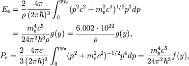 $$
%\begin{displaymath}
%\hbox{%
%\begin{tabular}{l}
%$\displaystyle{ E_{e}=\frac{2}{\rho }\frac{4\pi }{(2\pi \hbar )^{3}}\int ^{p_{Fe}}_{0}(p^{2}c^{2}+m^{2}_{e}c^{4})^{1/2}p^{2}dp=\frac{m^{4}_{e}c^{5}}{24\pi ^{2}\hbar ^{3}\rho }g(y)= }$ [3mm]
%$\displaystyle{ \qquad =\frac{6.002\cdot 10^{22}}{\rho }g(y) , }$ [3mm]
%$\displaystyle{ P_{e}=\frac{2}{3}\frac{4\pi c}{(2\pi \hbar )^{3}}\int ^{p_{Fe}}_{0}(p^{2}+m^{2}_{e}c^{4})^{-1/2}p^{4}dp=\frac{m^{4}_{e}c^{5}}{24\pi ^{2}\hbar ^{3}}f(y) , }$ %\end{tabular}}
%\end{displaymath}
\eqalign{ &\eqalign{ E_{\mathrm{e}}&={2\over \rho}\pipih\int_0^{\pFe} (p^2 c^2+\mec24)^{1/2}p^2 dp\cr &=\mcpih{24}\rho g(y)={6.002\cdot 10^{22}\over \rho} g(y),\cr }\cr &P_{\mathrm{e}}={2\over 3}{4\pi c\over (2\pi\hbar)^3}\int_0^{\pFe} (p^2+\mec22)^{-1/2}p^4 dp=\mcpih{24}{}f(y),\cr
}
$$