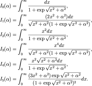 $$
%\begin{displaymath}
%\hbox{%
%\begin{tabular}{l}
%$\displaystyle{ I_{0}(\alpha )=\int _{0}^{\infty }\frac{dx}{1+\exp \sqrt{x^{2}+\alpha ^{2}}}_{0} , }$ %$\displaystyle{ I_{1}(\alpha )=\int _{0}^{\infty }\frac{(2x^{2}+\alpha ^{2})dx}{\sqrt{x^{2}+\alpha ^{2}}\left( 1+\exp \sqrt{x^{2}+\alpha ^{2}}\right) } , }$ %$\displaystyle{ I_{2}(\alpha )=\int _{0}^{\infty }\frac{x^{2}dx}{1+\exp \sqrt{x^{2}+\alpha ^{2}}} , }$ %$\displaystyle{ I_{3}(\alpha )=\int _{0}^{\infty }\frac{x^{4}dx}{\sqrt{x^{2}+\alpha ^{2}}\left( 1+\exp \sqrt{x^{2}+\alpha ^{2}}\right) } , }$ %$\displaystyle{ I_{4}(\alpha )=\int _{0}^{\infty }\frac{x^{2}\sqrt{x^{2}+\alpha ^{2}}dx}{1+\exp \sqrt{x^{2}+\alpha ^{2}}} , }$ %$\displaystyle{ I_{5}(\alpha )=\int _{0}^{\infty }\frac{(3x^{2}+\alpha ^{2})\exp \sqrt{x^{2}+\alpha ^{2}}}{\left( 1+\exp \sqrt{x^{2}+\alpha ^{2}}\right) ^{2}}dx . }$ %\end{tabular}}
%\end{displaymath}
\eqalign{ &\Ia0=\intinf{dx\over \eradxa}, \cr &\Ia1=\intinf{(2x^2+\alpha^2)dx\over \radxa(\eradxa)}, \cr &\Ia2=\intinf{x^2dx\over \eradxa}, \cr &\Ia3=\intinf{x^4dx\over \radxa (\eradxa)}, \cr &\Ia4=\intinf{x^2\radxa dx\over \eradxa}, \cr &\Ia5=\intinf{(3x^2+\alpha^2)\exp\radxa\over (\eradxa)^2}dx. \cr
}
$$