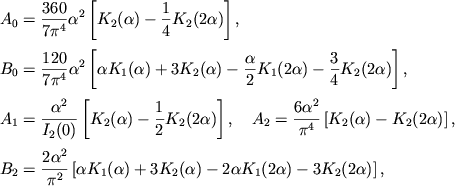 $$
%\begin{displaymath}
%\hbox{%
%\begin{tabular}{l}
%$\displaystyle{ A_{0}=\frac{360}{7\pi ^{4}}\alpha ^{2}\left[ K_{2}(\alpha )-\frac{1}{4}K_{2}(2\alpha )\right] , }$ %$\displaystyle{ B_{0}=\frac{120}{7\pi ^{4}}\alpha ^{2}\left[ \alpha K_{1}(\alpha )+3K_{2}(\alpha )-\frac{\alpha }{2}K_{1}(2\alpha )-\frac{3}{4}K_{2}(2\alpha )\right] , }$ %$\displaystyle{ A_{1}=\frac{\alpha ^{2}}{I_{2}(0)}\left[ K_{2}(\alpha )-\frac{1}{2}K_{2}(2\alpha )\right] , }$ %$\displaystyle{ A_{2}=\frac{6\alpha ^{2}}{\pi ^{4}}\left[ K_{2}(\alpha )-K_{2}(2\alpha )\right] , }$ %$\displaystyle{ B_{2}=\frac{2\alpha ^{2}}{\pi ^{2}}\left[ \alpha K_{1}(\alpha )+3K_{2}(\alpha )-2\alpha K_{1}(2\alpha )-3K_{2}(2\alpha )\right] . }$ %\end{tabular}}
%\end{displaymath}
\eqalign{ &A_0={360\over 7\pi^4}\alpha^2 \left[\Ka2{}-{1\over 4}\Ka22\right], \cr \noalign{\smallskip} &B_0={120\over 7\pi^4}\alpha^2 \left[\alpha \Ka1{}+3\Ka2{}-{\alpha\over 2}\Ka12-{3\over 4}\Ka22\right], \cr \noalign{\smallskip} &A_1={\alpha^2\over I_2(0)}\left[\Ka2{}-{1\over 2}\Ka22\right],\quad A_2={6\alpha^2\over \pi^4}\left[\Ka2{}-\Ka22\right], \cr \noalign{\smallskip} &B_2={2\alpha^2\over \pi^2} \left[\alpha \Ka1{}+3\Ka2{}-2\alpha \Ka12-3\Ka22\right], \cr
}
$$