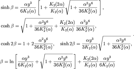 $$
%\begin{displaymath}
%\hbox{%
%\begin{tabular}{l}
%$\displaystyle{ \sh\beta = \frac{\alpha y^3}{6K_2(\alpha)} \left[1 + \frac{K_2(2\alpha)}{K_2(\alpha)}\sqrt{1+\frac{\alpha^2y^6}{36K_2^2(\alpha)} } \right] , }$ %$\displaystyle{ \ch\beta = \sqrt{1+\frac{\alpha^2y^6}{36K_2^2(\alpha)} } + \frac{K_2(2\alpha)}{K_2(\alpha)} \frac{\alpha^2y^6}{36K_2^2(\alpha)} , }$ %$\displaystyle{ \ch 2\beta = 1 + 2\frac{\alpha^2y^6}{36K_2^2(\alpha)} , \quad % \sh 2\beta = \frac{\alpha y^3}{3K_2(\alpha)} \sqrt{1+\frac{\alpha^2y^6}{36K_2^2(\alpha)}} , }$ %$\displaystyle{ \beta = \ln\left[ \frac{\alpha y^3}{6K_2(\alpha)} + \sqrt{1+\frac{\alpha^2y^6}{36K_2^2(\alpha)}} \right] + \frac{K_2(2\alpha)}{K_2(\alpha)} \frac{\alpha y^3}{6K_2(\alpha)} . }$ %\end{tabular}}
%\end{displaymath}
\eqalign{ &\sinh\beta={\alpha y^3\over 6\Ka2{}}\left[1+{\Ka22\over \Ka2{}} \sqrt{1+\ayka}\>\right], \cr \noalign{\smallskip} &\cosh\beta=\sqrt{1+\ayka}+{\Ka22\over \Ka2{}}\ayka, \cr \noalign{\smallskip} &\cosh 2\beta=1+2\ayka,\quad \sinh 2\beta={\alpha y^3\over 3\Ka2{}}\sqrt{1+\ayka}, \cr \noalign{\smallskip} &\beta=\ln\left[{\alpha y^3\over 6\Ka2{}}+\sqrt{1+\ayka}\>\right]+ {\Ka22\over \Ka2{}}{\alpha y^3\over 6\Ka2{}} \cr}.
$$