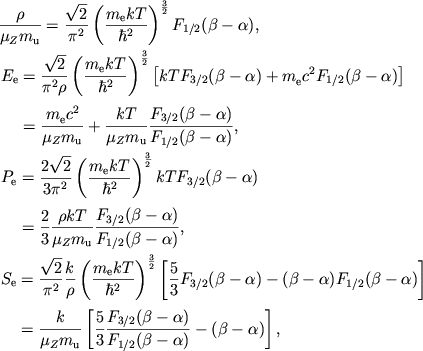 $$
%\begin{displaymath}
%\hbox{%
%\begin{tabular}{l}
%$\displaystyle{ \frac{\rho }{\mu _{Z}m_{u}}=\frac{\sqrt{2}}{\pi ^{2}}\left( \frac{m_{e}kT}{\hbar ^{2}}\right) ^{3/2}F_{1/2}(\beta -\alpha ) , }$ %$\displaystyle{ E_{e}=\frac{\sqrt{2}}{\pi ^{2}\rho }\left( \frac{m_{e}kT}{\hbar ^{2}}\right) ^{3/2}\left[ kTF_{3/2}(\beta -\alpha )+m_{e}c^{2}F_{1/2}(\beta -\alpha )\right] =\frac{m_{e}c^{2}}{\mu _{Z}m_{u}}+\frac{kT}{\mu _{Z}m_{u}}\frac{F_{3/2}(\beta -\alpha )}{F_{1/2}(\beta -\alpha )} , }$ %$\displaystyle{ P_{e}=\frac{2\sqrt{2}}{3\pi ^{2}}\left( \frac{m_{e}kT}{\hbar ^{2}}\right) ^{3/2}kTF_{3/2}(\beta -\alpha )=\frac{2}{3}\frac{\rho kT}{\mu _{Z}m_{u}}\frac{F_{3/2}(\beta -\alpha )}{F_{1/2}(\beta -\alpha )} , }$ %$\displaystyle{ S_{e}=\frac{\sqrt{2}}{\pi ^{2}}\frac{k}{\rho }\left( \frac{m_{e}kT}{\hbar ^{2}}\right) ^{3/2}\left[ \frac{5}{3}F_{3/2}(\beta -\alpha )-(\beta -\alpha )F_{1/2}(\beta -\alpha )\right] =\frac{k}{\mu _{Z}m_{u}}\left[ \frac{5}{3}\frac{F_{3/2}(\beta -\alpha )}{F_{1/2}(\beta -\alpha )}-(\beta -\alpha )\right] , }$ %\end{tabular}}
%\end{displaymath}
\eqalign{ &{\rho\over \muzmu}={\sqrt{2}\over \pi^2} \mkTh\Fba1, \cr &\eqalign{ E_{\mathrm{e}}&={\sqrt{2}\over \pi^2\rho} \mkTh\left[kT\Fba3+\mec{}2\Fba1\right] \cr &={\mec{}2\over \muzmu}+{kT\over \muzmu}{\Fba3\over \Fba1}, \cr }\cr &\eqalign{ P_{\mathrm{e}}&={2\sqrt{2}\over 3\pi^2} \mkTh kT\Fba3 \cr &={2\over 3}{\rho kT\over \muzmu}{\Fba3\over \Fba1}, \cr }\cr &\eqalign{ S_{\mathrm{e}}&={\sqrt{2}\over \pi^2}{k \over \rho} \mkTh\left[{5\over 3}\Fba3- (\beta-\alpha)\Fba1\right] \cr &={k\over \muzmu}\left[{5\over 3}{\Fba3\over \Fba1} -(\beta-\alpha)\right], \cr }\cr
}
$$