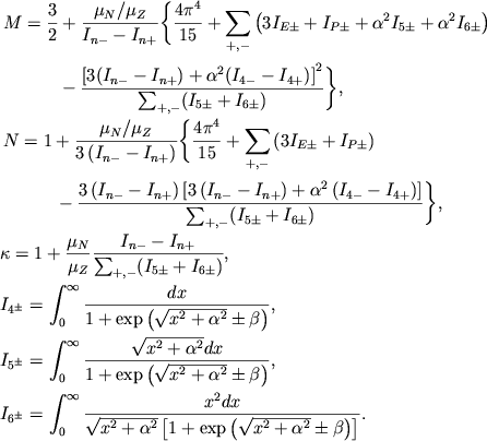 $$
%\begin{displaymath}
%\hbox{%
%\begin{tabular}{l}
%$\displaystyle{ M=\frac{3}{2}+\frac{\mu _{N}/\mu _{Z}}{I_{n-}-I_{n+}}\left\{ \frac{4\pi ^{4}}{15}+\sum _{+,-}(3I_{E\pm }+I_{P\pm }+\alpha ^{2}I_{5\pm }+\alpha ^{2}I_{6\pm })- \right. }$ %$\displaystyle{ \left. \qquad\qquad -\frac{\left[ 3\left( I_{n-}-I_{n+}\right) +\alpha ^{2}\left( I_{4-}-I_{4+}\right) \right] ^{2}}{\sum _{+,-}\left( I_{5\pm }+I_{6\pm }\right) }\right\} , }$ %$\displaystyle{ N=1+\frac{\mu _{N}/\mu _{Z}}{3(I_{n-}-I_{n+})}\left\{ \frac{4\pi ^{4}}{15}+\sum _{+,-}(3I_{E\pm }+I_{P\pm })- \right. }$ %$\displaystyle{ \qquad\qquad \left. -\frac{3(I_{n-}-I_{n+})\left[ 3\left( I_{n-}-I_{n+}\right) +\alpha ^{2}\left( I_{4-}-I_{4+}\right) \right] }{\sum _{+,-}\left( I_{5\pm }+I_{6\pm }\right) }\right\} , }$ %$\displaystyle{ k=1+\frac{\mu _{N}}{\mu _{Z}}\frac{I_{n-}-I_{n+}}{\sum _{+,-}(I_{5\pm }+I_{6\pm })} , }$ %$\displaystyle{ I_{4\pm }=\int ^{\infty }_{0}\frac{dx}{1+\exp \left( \sqrt{x^{2}+\alpha ^{2}}\pm \beta \right) } , }$ %$\displaystyle{ I_{5\pm }=\int ^{\infty }_{0}\frac{\sqrt{x^{2}+\alpha ^{2}}dx}{1+\exp \left( \sqrt{x^{2}+\alpha ^{2}}\pm \beta \right) } , }$ %$\displaystyle{ I_{6\pm }=\int ^{\infty }_{0}\frac{x^{2}dx}{\sqrt{x^{2}+\alpha ^{2}}\left[ 1+\exp \left( \sqrt{x^{2}+\alpha ^{2}}\pm \beta \right) \right] } . }$ %\end{tabular}}
%\end{displaymath}
\eqalign{ &\eqalign{ M&={3\over 2}+{\mu_N/\mu_Z\over \sumI{n}}\Biggl\{{4\pi^4\over 15} +\sum_{+,-}\left(3I_{E\pm}+I_{P\pm}+\alpha^2I_{5\pm} +\alpha^2 I_{6\pm}\right) \cr &\qquad-{\left[3(\sumI{n})+\alpha^2(\sumI4)\right]^2\over \sum_{+,-} (I_{5\pm}+I_{6\pm})}\Biggr\}, \cr }\cr &\eqalign{ N&=1+{\mu_N/\mu_Z\over 3\left(\sumI{n}\right)}\Biggl\{{4\pi^4\over 15}+ \sum_{+,-}\left(3I_{E\pm}+I_{P\pm}\right) \cr &\qquad-{3\left(\sumI{n}\right)\left[3\left(\sumI{n}\right)+ \alpha^2\left(\sumI4\right)\right]\over \sum_{+,-} (I_{5\pm}+I_{6\pm})}\Biggr\}, \cr }\cr &\kappa=1+{\mu_N\over \mu_Z}{\sumI{n}\over \sum_{+,-} (I_{5\pm}+I_{6\pm})}, \cr &\Ipm4=\intinf{dx\over 1+\exp\left(\sqrt{x^2+\alpha^2}\pm\beta\right)}, \cr &\Ipm5=\intinf{\sqrt{x^2+\alpha^2}dx\over 1+\exp\left(\sqrt{x^2+\alpha^2}\pm\beta\right)}, \cr &\Ipm6=\intinf{x^2 dx\over \sqrt{x^2+\alpha^2} \left[1+\exp\left(\sqrt{x^2+\alpha^2}\pm\beta\right)\right]}. \cr
}
$$