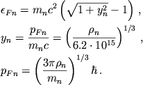 \begin{displaymath}
\eqalign{
& \epsilon _{Fn}=m_{n}c^{2}\left( \sqrt{1+y_{n}^{2}}-1\right)\,, \cr
& y_{n}=\frac{p_{Fn}}{m_{n}c}=\left( \frac{\rho _{n}}{6.2\cdot 10^{15}}\right)^{1/3}\,, \cr & p_{Fn}=\left( \frac{3\pi \rho _{n}}{m_{n}}\right) ^{1/3}\hbar\,. \cr }
\end{displaymath}