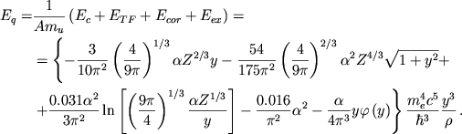 \begin{displaymath}
\eqalign{ E_{q}=&\frac{1}{Am_{u}}\left( E_{c}+E_{TF}+E_{cor}+E_{ex}\right) = \cr & =\left\{ -\frac{3}{10\pi ^{2}}\left( \frac{4}{9\pi }\right) ^{1/3}\alpha Z^{2/3}y-\frac{54}{175\pi ^{2}}\left( \frac{4}{9\pi }\right) ^{2/3}\alpha ^{2}Z^{4/3}\sqrt{1+y^{2}}+ \right. \cr & \left. +\frac{0.031\alpha ^{2}}{3\pi ^{2}}\ln \left[ \left( \frac{9\pi }{4}\right) ^{1/3}\frac{\alpha Z^{1/3}}{y}\right] -\frac{0.016}{\pi ^{2}}\alpha ^{2}-\frac{\alpha }{4\pi ^{3}}y\varphi \left( y\right) \right\} \frac{m^{4}_{e}c^{5}}{\hbar ^{3}}\frac{y^{3}}{\rho }\,. \cr }
\end{displaymath}