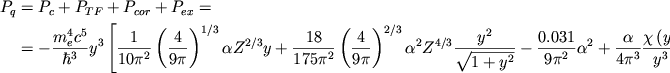 \begin{displaymath}
\eqalign{ P_{q}& =P_{c}+P_{TF}+P_{cor}+P_{ex}= \cr & =-\frac{m^{4}_{e}c^{5}}{\hbar ^{3}}y^{3}\left[ \frac{1}{10\pi ^{2}}\left( \frac{4}{9\pi }\right) ^{1/3}\alpha Z^{2/3}y+\frac{18}{175\pi ^{2}}\left( \frac{4}{9\pi }\right) ^{2/3}\alpha ^{2}Z^{4/3}\frac{y^{2}}{\sqrt{1+y^{2}}}-\frac{0.031}{9\pi ^{2}}\alpha ^{2}+\frac{\alpha }{4\pi ^{3}}\frac{\chi \left( y\right) }{y^{3}}\right]\,, \cr }
\end{displaymath}