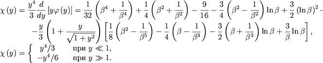 \begin{displaymath}
\hbox{%
\begin{tabular}{l}
$\displaystyle{ \chi \left( y\right) =\frac{y^{4}}{3}\frac{d}{dy}\left[ y\varphi \left( y\right) \right] =\frac{1}{32}\left( \beta ^{4}+\frac{1}{\beta ^{4}}\right) +\frac{1}{4}\left( \beta ^{2}+\frac{1}{\beta ^{2}}\right) -\frac{9}{16}-\frac{3}{4}\left( \beta ^{2}-\frac{1}{\beta ^{2}}\right) \ln \beta +\frac{3}{2}\left( \ln \beta \right) ^{2}- }$ \\
$\displaystyle{ \qquad\qquad -\frac{y}{3}\left( 1+\frac{y}{\sqrt{1+y^{2}}}\right) \left[ \frac{1}{8}\left( \beta ^{2}-\frac{1}{\beta ^{5}}\right) -\frac{1}{4}\left( \beta -\frac{1}{\beta ^{3}}\right) -\frac{3}{2}\left( \beta +\frac{1}{\beta ^{3}}\right) \ln \beta +\frac{3}{\beta }\ln \beta \right] , }$ \\[3mm]
$\displaystyle{ \chi \left( y\right) =\left\{ \begin{array}{cl} y^{4}/3 & \quad \mbox{pri~} y\ll 1 , \\ -y^{4}/6 & \quad \mbox{pri~} y\gg 1 . \\
\end{array}\right. }$ \\
\end{tabular}}
\end{displaymath}