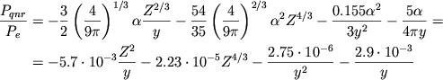 \begin{displaymath}
\eqalign{ \frac{P_{qnr}}{P_{e}}& =-\frac{3}{2}\left( \frac{4}{9\pi }\right) ^{1/3}\alpha \frac{Z^{2/3}}{y}-\frac{54}{35}\left( \frac{4}{9\pi }\right) ^{2/3}\alpha ^{2}Z^{4/3}-\frac{0.155\alpha ^{2}}{3y^{2}}-\frac{5\alpha }{4\pi y}= \cr & =-5.7\cdot 10^{-3}\frac{Z^{2}}{y}-2.23\cdot 10^{-5}Z^{4/3}-\frac{2.75\cdot 10^{-6}}{y^{2}}-\frac{2.9\cdot 10^{-3}}{y} \cr }
\end{displaymath}