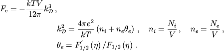 \begin{displaymath}
\eqalign{
F_{c}=-\frac{kTV}{12\pi }k_{{\cal D}}^{3}\,, \cr
& k^{2}_{{\cal D}}=\frac{4\pi e^{2}}{kT}\left( n_{i}+n_{e}\theta _{e}\right)\,, \quad n_{i}=\frac{N_{i}}{V}\,, \quad n_{e}=\frac{N_{e}}{V}\,, \cr
& \theta _{e}=F_{1/2}^{'}\left( \eta \right) /F_{1/2}\left( \eta \right)\,. \cr }
\end{displaymath}